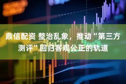 鼎信配资 整治乱象，推动“第三方测评”回归客观公正的轨道