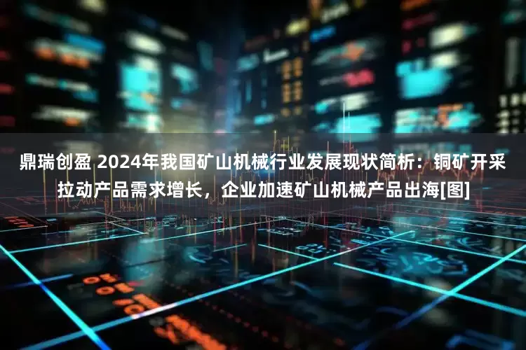 鼎瑞创盈 2024年我国矿山机械行业发展现状简析：铜矿开采拉动产品需求增长，企业加速矿山机械产品出海[图]