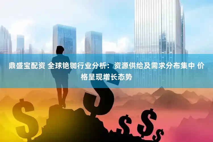 鼎盛宝配资 全球铯铷行业分析：资源供给及需求分布集中 价格呈现增长态势