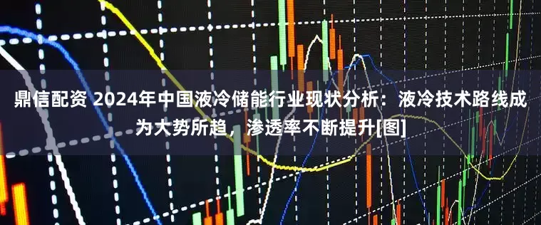 鼎信配资 2024年中国液冷储能行业现状分析：液冷技术路线成为大势所趋，渗透率不断提升[图]