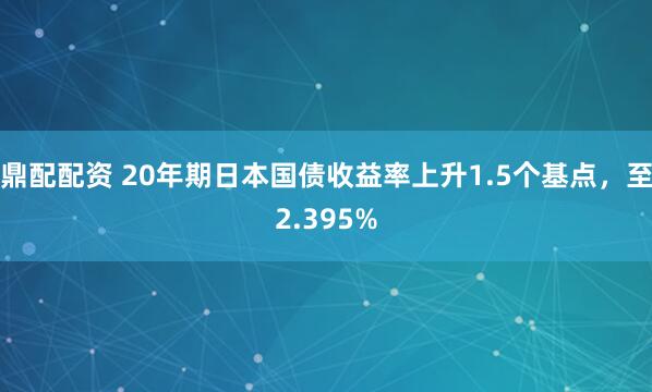 鼎配配资 20年期日本国债收益率上升1.5个基点，至2.395%