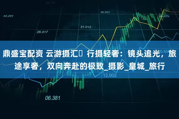 鼎盛宝配资 云游摄汇・行摄轻奢：镜头追光，旅途享奢，双向奔赴的极致_摄影_皇城_旅行