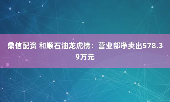 鼎信配资 和顺石油龙虎榜：营业部净卖出578.39万元