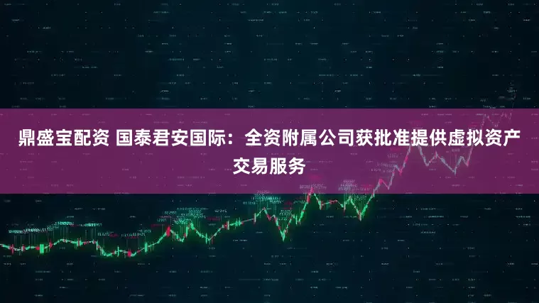 鼎盛宝配资 国泰君安国际：全资附属公司获批准提供虚拟资产交易服务