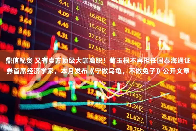 鼎信配资 又有卖方顶级大咖离职！荀玉根不再担任国泰海通证券首席经济学家，本月发布《宁做乌龟，不做兔子》公开文章