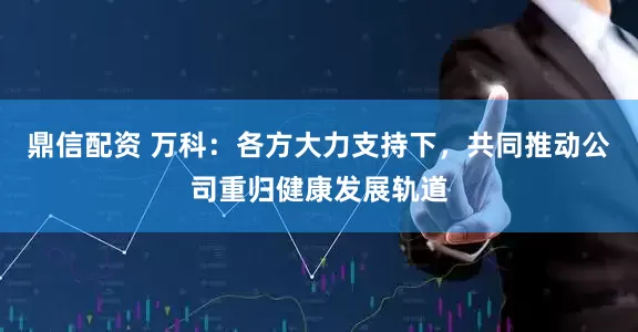 鼎信配资 万科：各方大力支持下，共同推动公司重归健康发展轨道