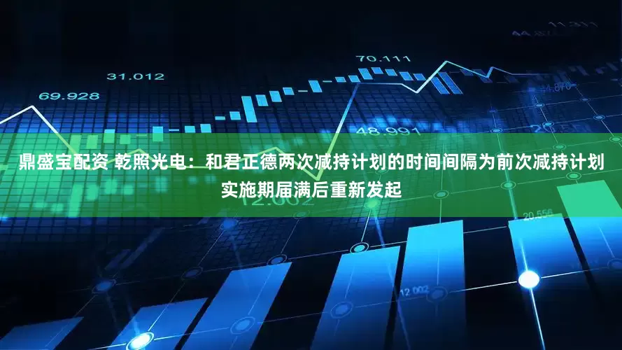 鼎盛宝配资 乾照光电：和君正德两次减持计划的时间间隔为前次减持计划实施期届满后重新发起
