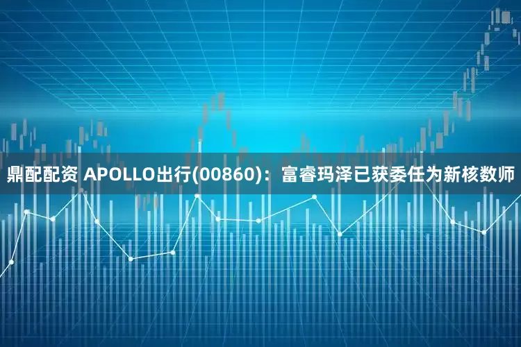 鼎配配资 APOLLO出行(00860)：富睿玛泽已获委任为新核数师