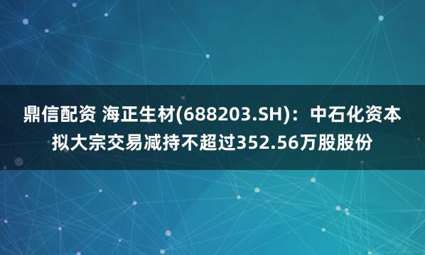 鼎信配资 海正生材(688203.SH)：中石化资本拟大宗交易减持不超过352.56万股股份
