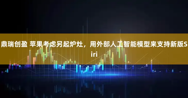 鼎瑞创盈 苹果考虑另起炉灶，用外部人工智能模型来支持新版Siri