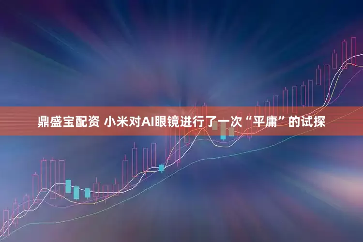 鼎盛宝配资 小米对AI眼镜进行了一次“平庸”的试探