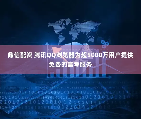 鼎信配资 腾讯QQ浏览器为超5000万用户提供免费的高考服务