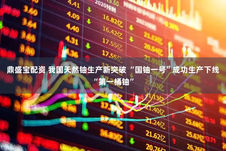 鼎盛宝配资 我国天然铀生产新突破 “国铀一号”成功生产下线“第一桶铀”