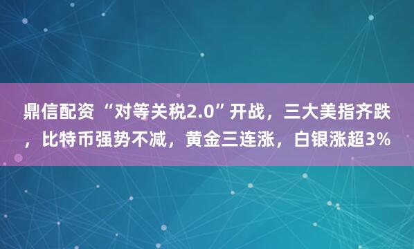 鼎信配资 “对等关税2.0”开战，三大美指齐跌，比特币强势不减，黄金三连涨，白银涨超3%