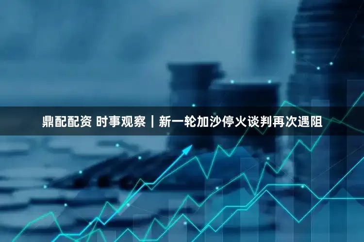 鼎配配资 时事观察｜新一轮加沙停火谈判再次遇阻