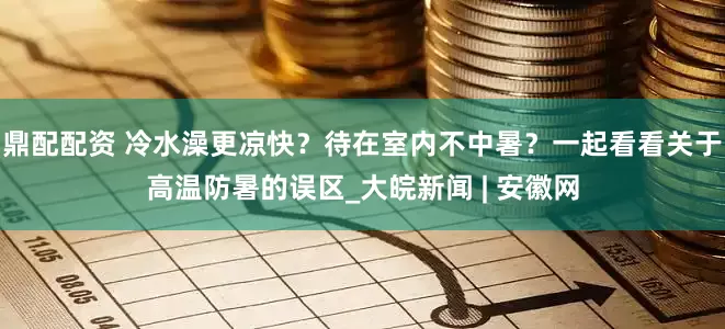 鼎配配资 冷水澡更凉快？待在室内不中暑？一起看看关于高温防暑的误区_大皖新闻 | 安徽网