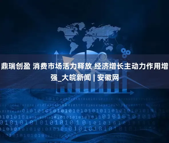鼎瑞创盈 消费市场活力释放 经济增长主动力作用增强_大皖新闻 | 安徽网