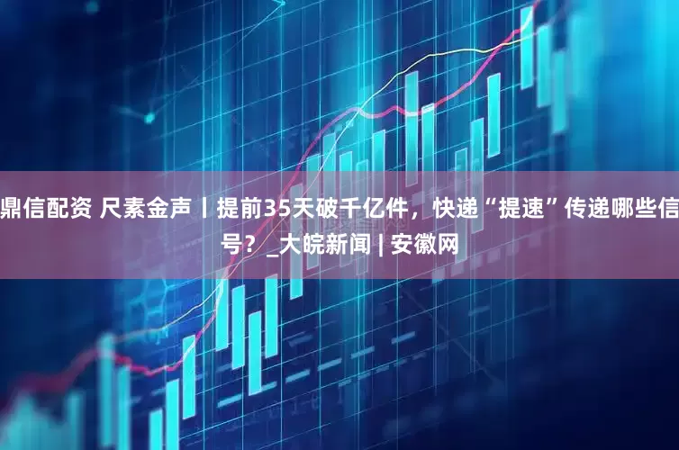 鼎信配资 尺素金声丨提前35天破千亿件，快递“提速”传递哪些信号？_大皖新闻 | 安徽网