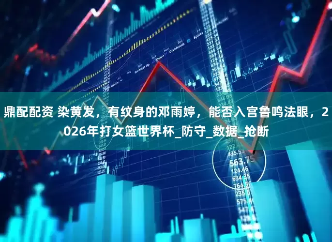 鼎配配资 染黄发，有纹身的邓雨婷，能否入宫鲁鸣法眼，2026年打女篮世界杯_防守_数据_抢断