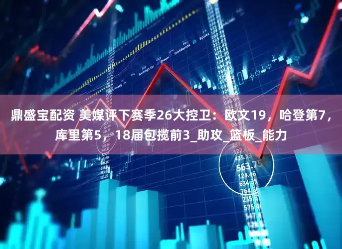 鼎盛宝配资 美媒评下赛季26大控卫：欧文19，哈登第7，库里第5，18届包揽前3_助攻_篮板_能力