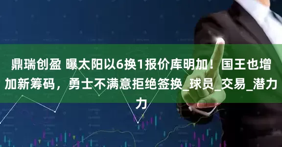 鼎瑞创盈 曝太阳以6换1报价库明加！国王也增加新筹码，勇士不满意拒绝签换_球员_交易_潜力
