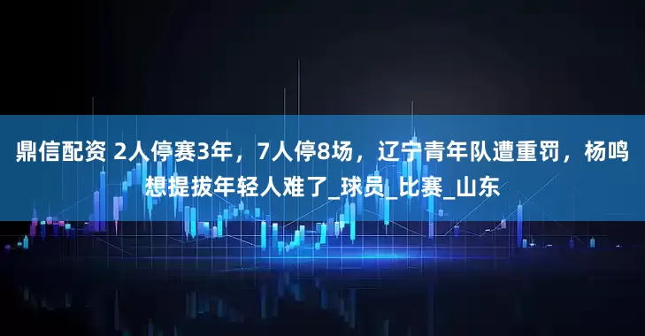 鼎信配资 2人停赛3年，7人停8场，辽宁青年队遭重罚，杨鸣想提拔年轻人难了_球员_比赛_山东