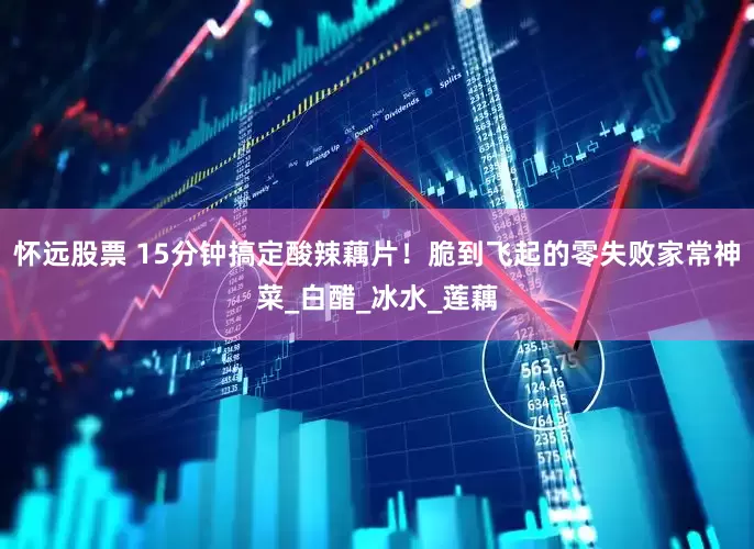 怀远股票 15分钟搞定酸辣藕片！脆到飞起的零失败家常神菜_白醋_冰水_莲藕