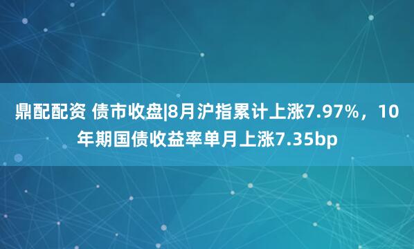 鼎配配资 债市收盘|8月沪指累计上涨7.97%，10年期国债收益率单月上涨7.35bp