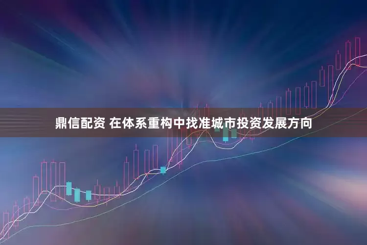 鼎信配资 在体系重构中找准城市投资发展方向