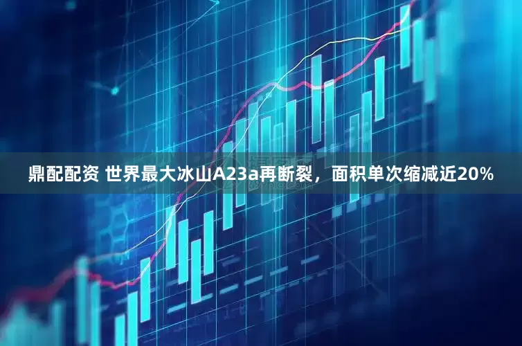 鼎配配资 世界最大冰山A23a再断裂，面积单次缩减近20%