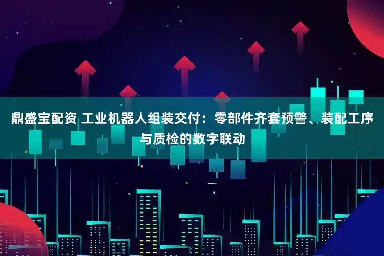鼎盛宝配资 工业机器人组装交付：零部件齐套预警、装配工序与质检的数字联动