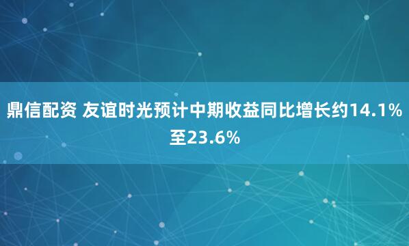 鼎信配资 友谊时光预计中期收益同比增长约14.1%至23.6%
