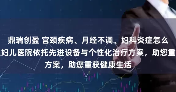 鼎瑞创盈 宫颈疾病、月经不调、妇科炎症怎么办？玛丽亚妇儿医院依托先进设备与个性化治疗方案，助您重获健康生活