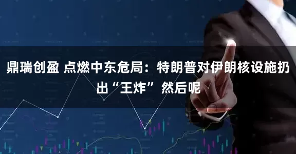 鼎瑞创盈 点燃中东危局：特朗普对伊朗核设施扔出“王炸” 然后呢