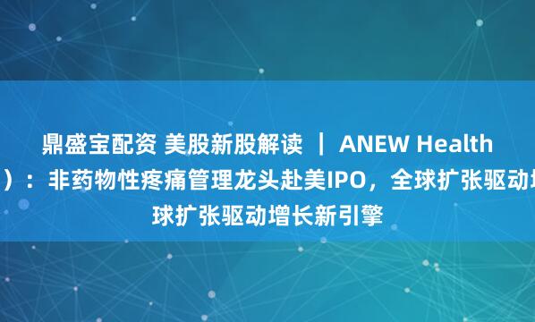鼎盛宝配资 美股新股解读 ｜ ANEW Health（AVG.US）：非药物性疼痛管理龙头赴美IPO，全球扩张驱动增长新引擎