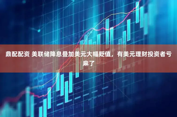 鼎配配资 美联储降息叠加美元大幅贬值，有美元理财投资者亏麻了