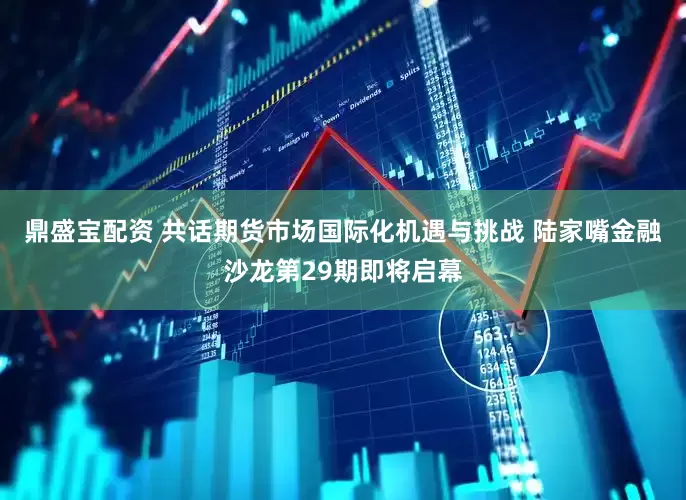 鼎盛宝配资 共话期货市场国际化机遇与挑战 陆家嘴金融沙龙第29期即将启幕