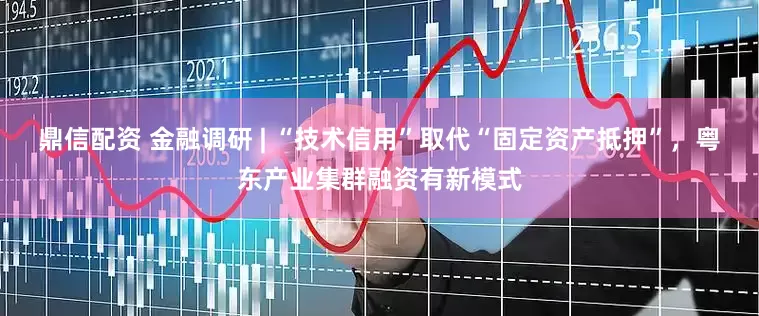 鼎信配资 金融调研 | “技术信用”取代“固定资产抵押”，粤东产业集群融资有新模式