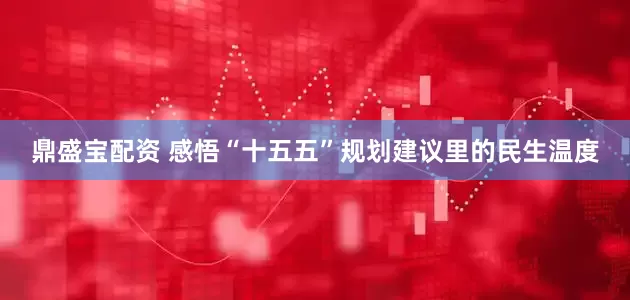 鼎盛宝配资 感悟“十五五”规划建议里的民生温度