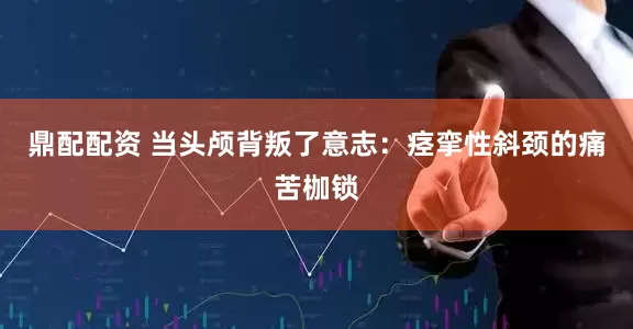 鼎配配资 当头颅背叛了意志：痉挛性斜颈的痛苦枷锁