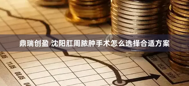 鼎瑞创盈 沈阳肛周脓肿手术怎么选择合适方案