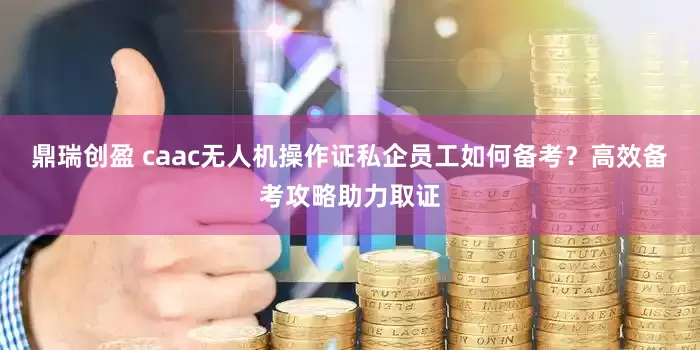 鼎瑞创盈 caac无人机操作证私企员工如何备考？高效备考攻略助力取证