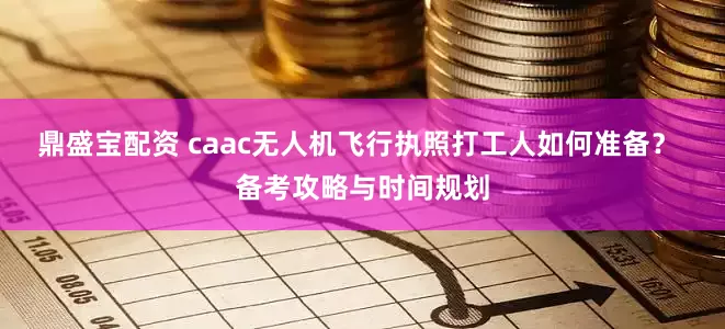 鼎盛宝配资 caac无人机飞行执照打工人如何准备？ 备考攻略与时间规划